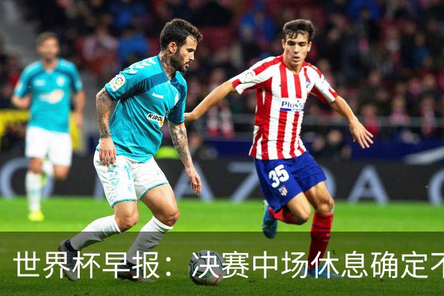 世界杯早报：决赛中场休息确定不超过17分钟；齐达内执教法国HWG