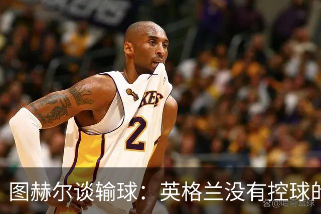 图赫尔谈输球：英格兰没有控球的DNA 那一刻没有任何体系能帮我们
