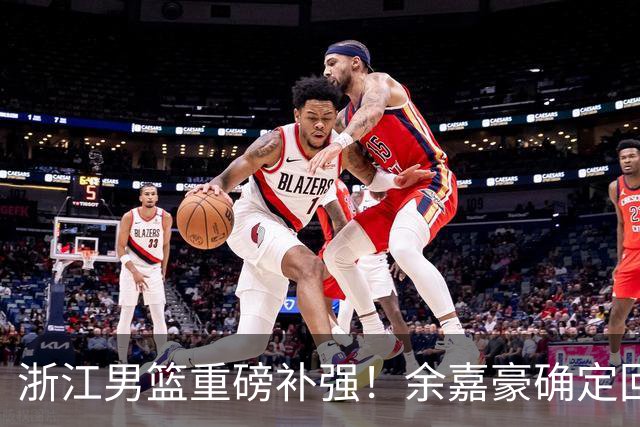 浙江男篮重磅补强！余嘉豪确定回归，2米05高炮台加盟，吴前有意离队